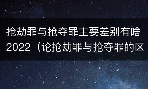 抢劫罪与抢夺罪主要差别有啥2022（论抢劫罪与抢夺罪的区别）