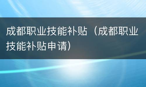 成都职业技能补贴（成都职业技能补贴申请）