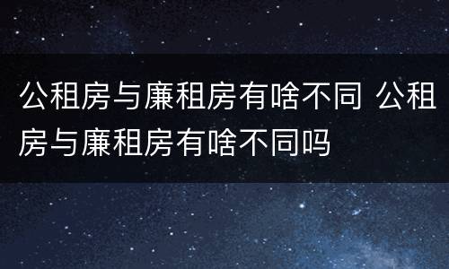 公租房与廉租房有啥不同 公租房与廉租房有啥不同吗