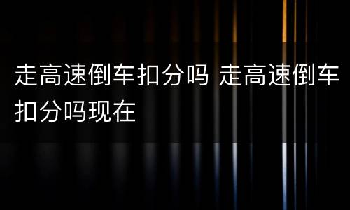 走高速倒车扣分吗 走高速倒车扣分吗现在