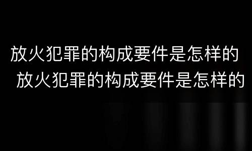 放火犯罪的构成要件是怎样的 放火犯罪的构成要件是怎样的处理