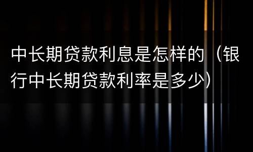 中长期贷款利息是怎样的（银行中长期贷款利率是多少）