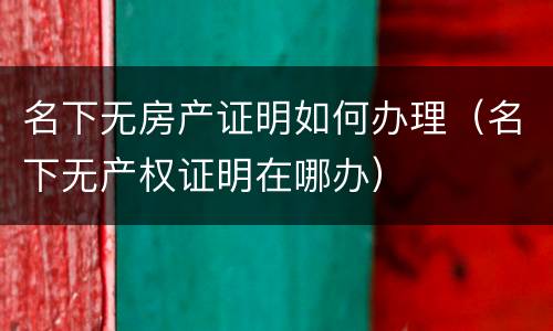 名下无房产证明如何办理（名下无产权证明在哪办）