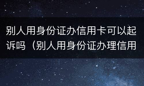 别人用身份证办信用卡可以起诉吗（别人用身份证办理信用卡）