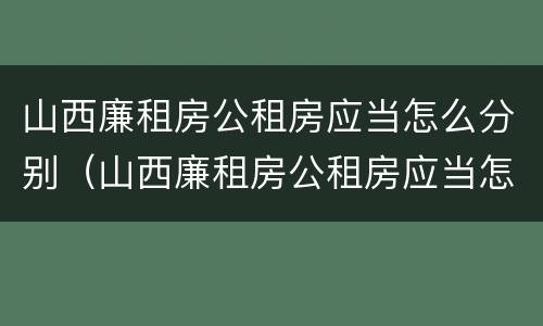山西廉租房公租房应当怎么分别（山西廉租房公租房应当怎么分别购买）