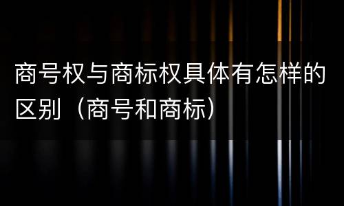 商号权与商标权具体有怎样的区别（商号和商标）