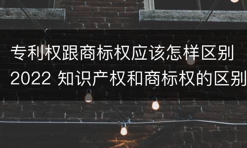 专利权跟商标权应该怎样区别2022 知识产权和商标权的区别
