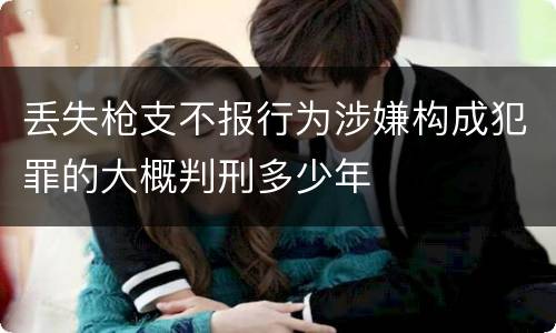 丢失枪支不报行为涉嫌构成犯罪的大概判刑多少年