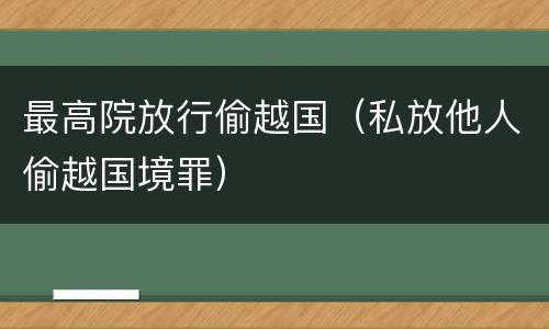 最高院放行偷越国（私放他人偷越国境罪）