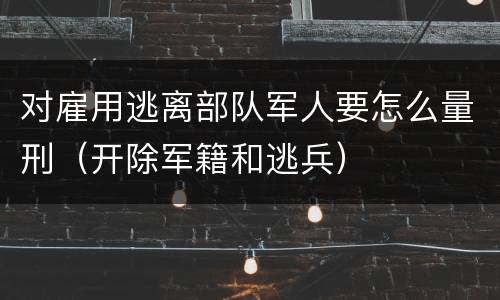 对雇用逃离部队军人要怎么量刑（开除军籍和逃兵）