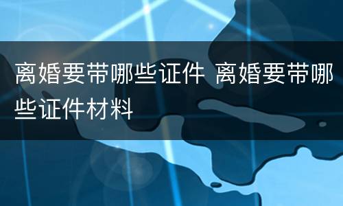 离婚要带哪些证件 离婚要带哪些证件材料
