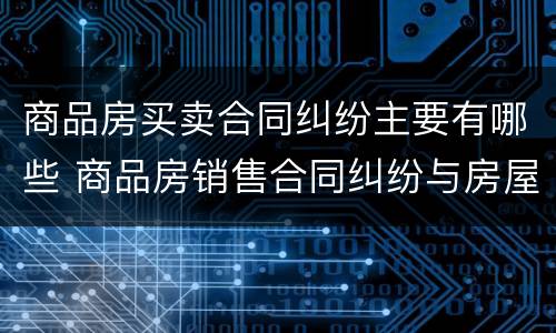 商品房买卖合同纠纷主要有哪些 商品房销售合同纠纷与房屋买卖合同纠纷的区别