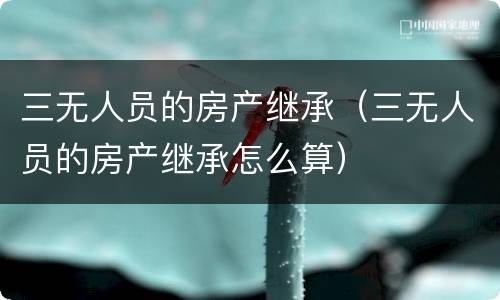 三无人员的房产继承（三无人员的房产继承怎么算）