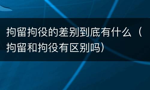 拘留拘役的差别到底有什么（拘留和拘役有区别吗）