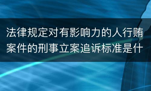 法律规定对有影响力的人行贿案件的刑事立案追诉标准是什么