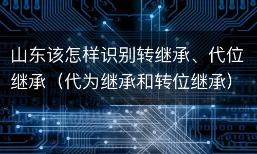 山东该怎样识别转继承、代位继承（代为继承和转位继承）