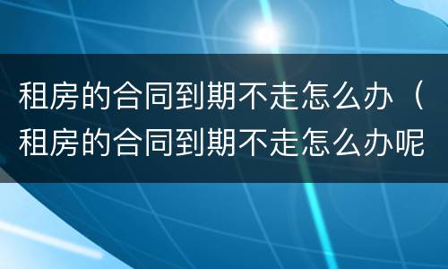租房的合同到期不走怎么办（租房的合同到期不走怎么办呢）