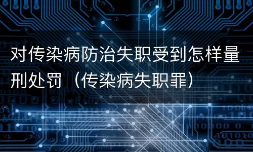 对传染病防治失职受到怎样量刑处罚（传染病失职罪）
