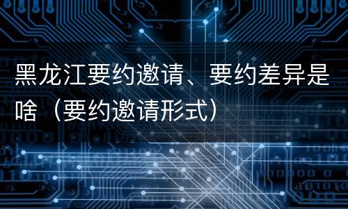 黑龙江要约邀请、要约差异是啥（要约邀请形式）