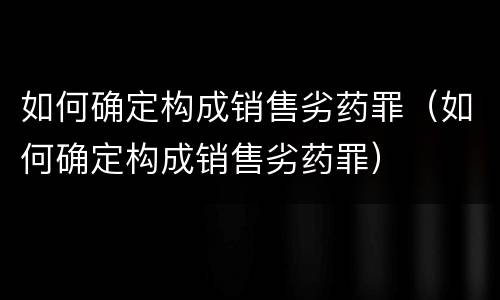 如何确定构成销售劣药罪（如何确定构成销售劣药罪）