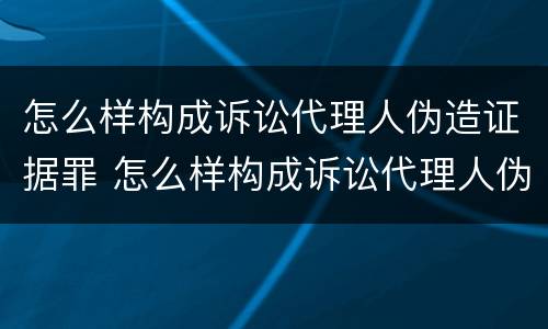 怎么样构成诉讼代理人伪造证据罪 怎么样构成诉讼代理人伪造证据罪