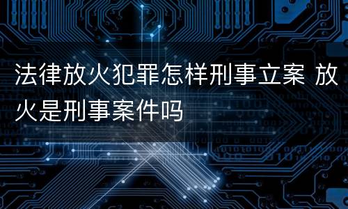 法律放火犯罪怎样刑事立案 放火是刑事案件吗