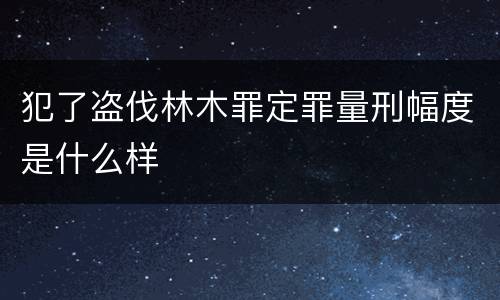 犯了盗伐林木罪定罪量刑幅度是什么样