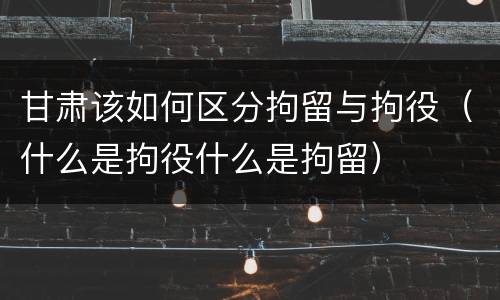 甘肃该如何区分拘留与拘役（什么是拘役什么是拘留）