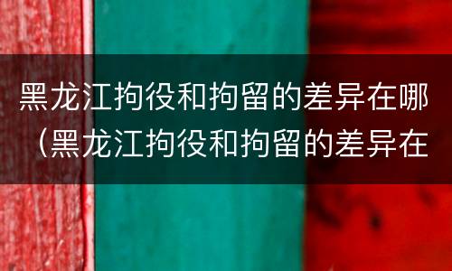 黑龙江拘役和拘留的差异在哪（黑龙江拘役和拘留的差异在哪里）