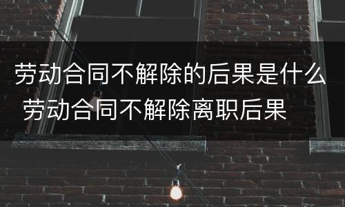 劳动合同不解除的后果是什么 劳动合同不解除离职后果