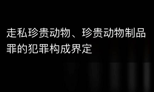 走私珍贵动物、珍贵动物制品罪的犯罪构成界定