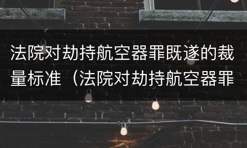 法院对劫持航空器罪既遂的裁量标准（法院对劫持航空器罪既遂的裁量标准是什么）
