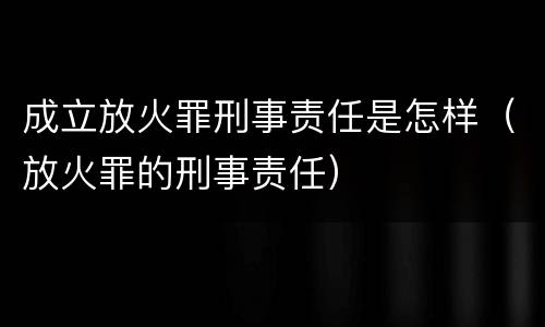 成立放火罪刑事责任是怎样（放火罪的刑事责任）