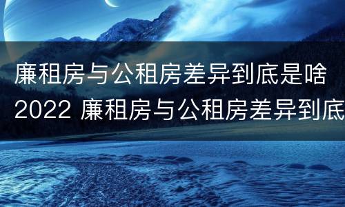 廉租房与公租房差异到底是啥2022 廉租房与公租房差异到底是啥2022年的