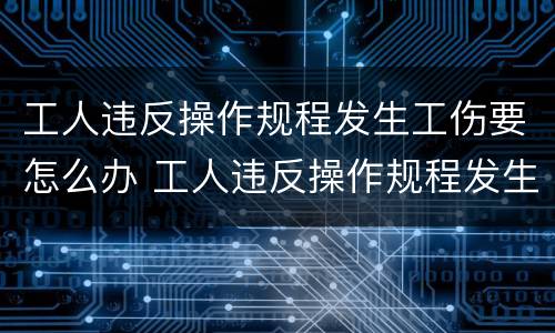工人违反操作规程发生工伤要怎么办 工人违反操作规程发生工伤怎么赔