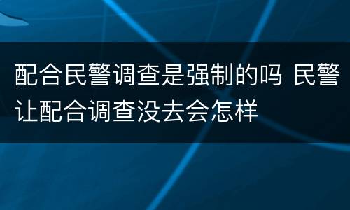 配合民警调查是强制的吗 民警让配合调查没去会怎样