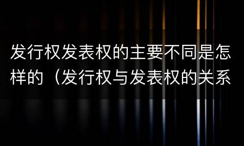 发行权发表权的主要不同是怎样的（发行权与发表权的关系）