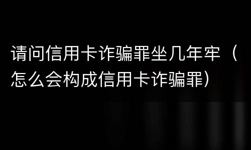 请问信用卡诈骗罪坐几年牢（怎么会构成信用卡诈骗罪）