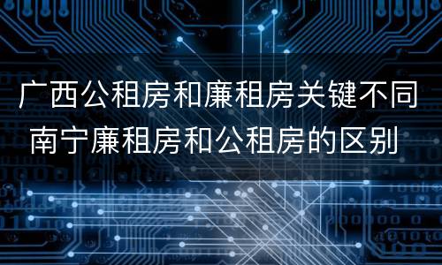 广西公租房和廉租房关键不同 南宁廉租房和公租房的区别