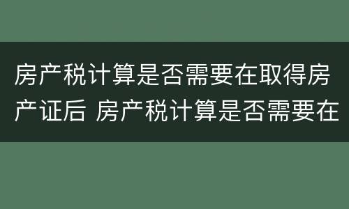 房产税计算是否需要在取得房产证后 房产税计算是否需要在取得房产证后计算