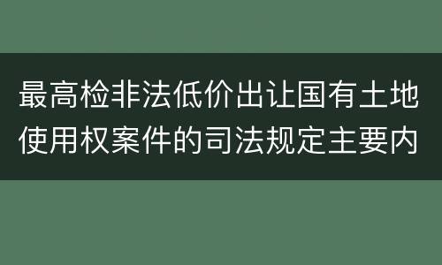 最高检非法低价出让国有土地使用权案件的司法规定主要内容是什么