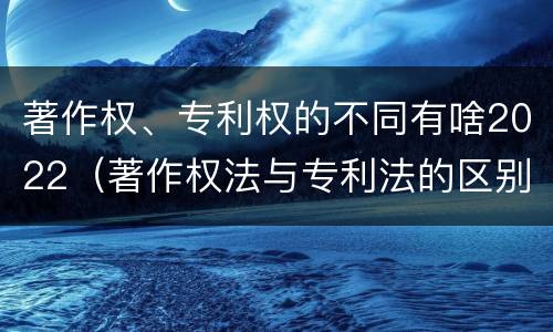 著作权、专利权的不同有啥2022（著作权法与专利法的区别）