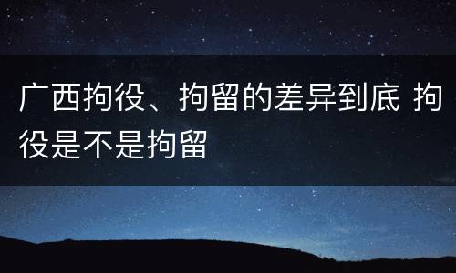 广西拘役、拘留的差异到底 拘役是不是拘留
