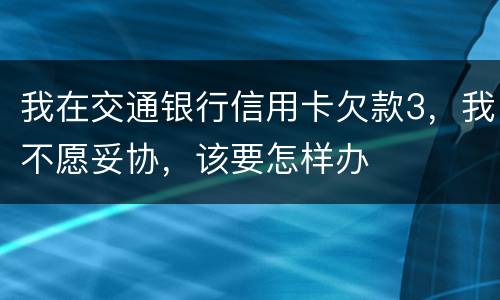 我在交通银行信用卡欠款3，我不愿妥协，该要怎样办