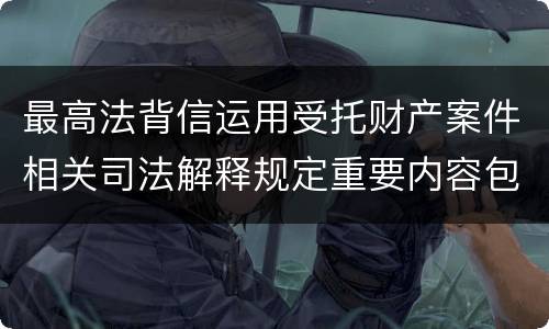 最高法背信运用受托财产案件相关司法解释规定重要内容包括什么