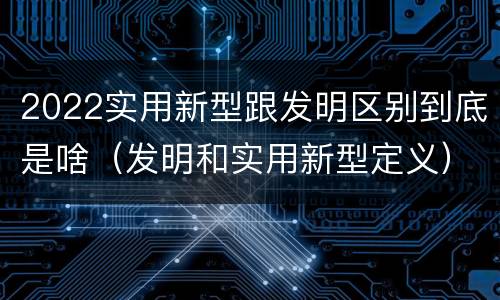 2022实用新型跟发明区别到底是啥（发明和实用新型定义）