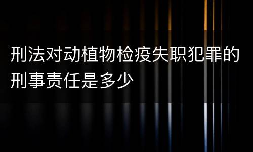 刑法对动植物检疫失职犯罪的刑事责任是多少
