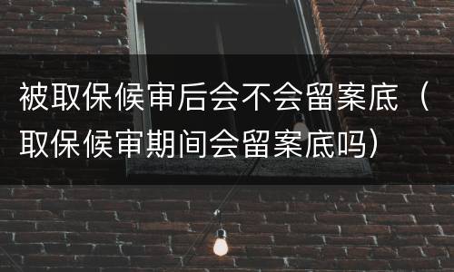 被取保候审后会不会留案底（取保候审期间会留案底吗）