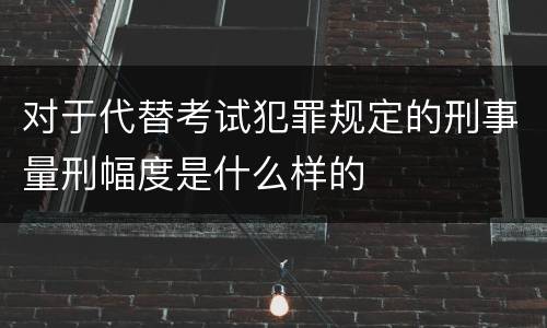 对于代替考试犯罪规定的刑事量刑幅度是什么样的