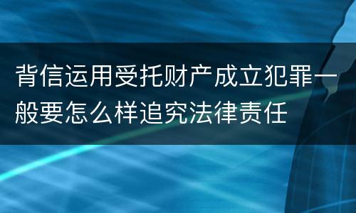 背信运用受托财产成立犯罪一般要怎么样追究法律责任